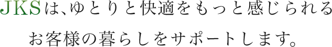 JKSは、ゆとりと快適をもっと感じられるお客様の暮らしをサポートします。